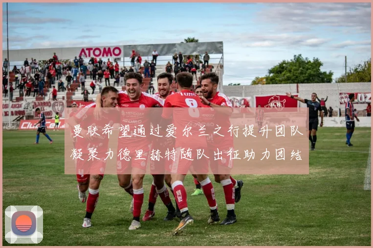 曼联希望通过爱尔兰之行提升团队凝聚力德里赫特随队出征助力团结