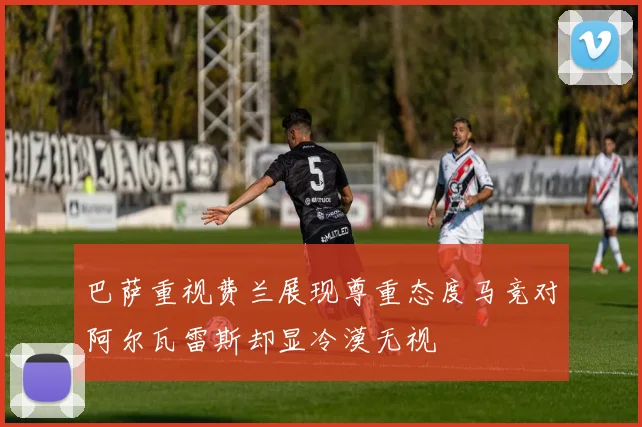 巴萨重视费兰展现尊重态度马竞对阿尔瓦雷斯却显冷漠无视