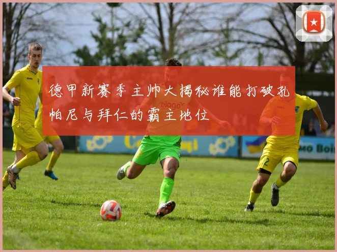德甲新赛季主帅大揭秘谁能打破孔帕尼与拜仁的霸主地位