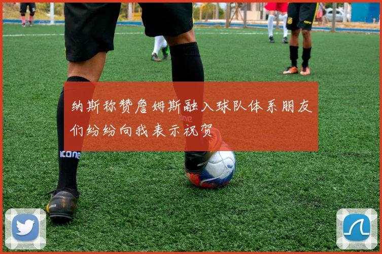 纳斯称赞詹姆斯融入球队体系朋友们纷纷向我表示祝贺